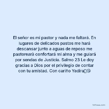 El señor es mi pastor y nada me faltará. En lugares de delicados pastos me hará descansar junto a aguas de reposo me pastorearà confortará mi alma y me guiará por sendas de Justicia. Salmo 23 Le doy gracias a Dios por el privilegio de contar con tu amistad. Con cariño Yadira🥰😘