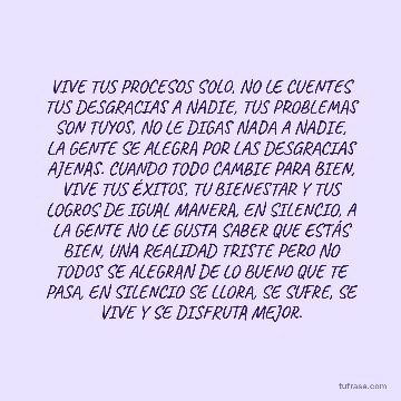 VIVE TUS PROCESOS SOLO, NO LE CUENTES TUS DESGRACIAS A NADIE, TUS PROBLEMAS SON TUYOS, NO LE DIGAS NADA A NADIE, LA GENTE SE ALEGRA POR LAS DESGRACIAS AJENAS. CUANDO TODO CAMBIE PARA BIEN, VIVE TUS ÉXITOS, TU BIENESTAR Y TUS LOGROS DE IGUAL MANERA, EN SILENCIO, A LA GENTE NO LE GUSTA SABER QUE ESTÁS BIEN, UNA REALIDAD TRISTE PERO NO TODOS SE ALEGRAN DE LO BUENO QUE TE PASA, EN SILENCIO SE LLORA, SE SUFRE, SE VIVE Y SE DISFRUTA MEJOR.