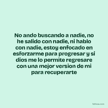 No ando buscando a nadie, no he salido con nadie, ni hablo con nadie, estoy enfocado en esforzarme para progresar y si dios me lo permite regresare con una mejor version de mi para recuperarte