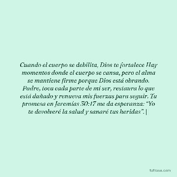 Cuando el cuerpo se debilita, Dios te fortalece Hay momentos donde el cuerpo se cansa, pero el alma se mantiene firme porque Dios está obrando. Padre, toca cada parte de mi ser, restaura lo que está dañado y renueva mis fuerzas para seguir. Tu promesa en Jeremías 30:17 me da esperanza: “Yo te devolveré la salud y sanaré tus heridas”. 🙏