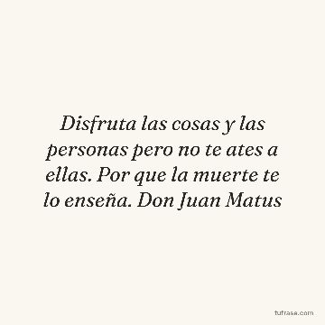 Disfruta las cosas y las personas pero no te ates a ellas. Por que la muerte te lo enseña. Don Juan Matus