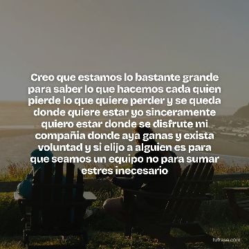 Creo que estamos lo bastante grande para saber lo que hacemos cada quien pierde lo que quiere perder y se queda donde quiere estar yo sinceramente quiero estar donde se disfrute mi compañia donde aya ganas y exista voluntad y si elijo a alguien es para que seamos un equipo no para sumar estres inecesario