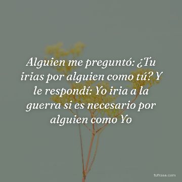 Alguien me preguntó: ¿Tu irias por alguien como tú? Y le respondí: Yo iria a la guerra si es necesario por alguien como Yo