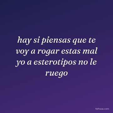 hay si piensas que te voy a rogar estas mal yo a esterotipos no le ruego