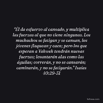 "Él da esfuerzo al cansado, y multiplica las fuerzas al que no tiene ningunas. Los muchachos se fatigan y se cansan, los jóvenes flaquean y caen; pero los que esperan a Yahweh tendrán nuevas fuerzas; levantarán alas como las águilas; correrán, y no se cansarán; caminarán, y no se fatigarán." Isaías 40:29-31