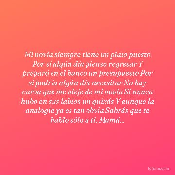 Mi novia siempre tiene un plato puesto Por si algún día pienso regresar Y preparó en el banco un presupuesto Por si podría algún día necesitar No hay curva que me aleje de mi novia Si nunca hubo en sus labios un quizás Y aunque la analogía ya es tan obvia Sabrás que te hablo sólo a ti, Mamá...