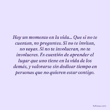 Hay un momento en la vida... Que si no te cuentan, no preguntes. Si no te invitan, no vayas. Si no te involucran, no te involucres. Es cuestión de aprender el lugar que uno tiene en la vida de los demás, y valorarse sin dedicar tiempo en personas que no quieren estar contigo.