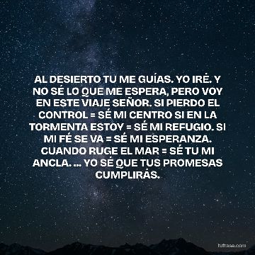 AL DESIERTO TU ME GUÍAS. YO IRÉ. Y NO SÉ LO QUE ME ESPERA, PERO VOY EN ESTE VIAJE SEÑOR. SI PIERDO EL CONTROL = SÉ MI CENTRO SI EN LA TORMENTA ESTOY = SÉ MI REFUGIO. SI MI FÉ SE VA = SÉ MI ESPERANZA. CUANDO RUGE EL MAR = SÉ TU MI ANCLA. ... YO SÉ QUE TUS PROMESAS CUMPLIRÁS.