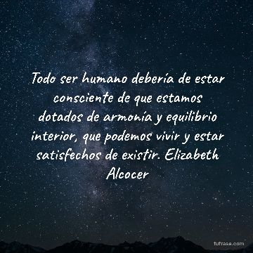 Todo ser humano debería de estar consciente de que estamos dotados de armonía y equilibrio interior, que podemos vivir y estar satisfechos de existir. Elizabeth Alcocer