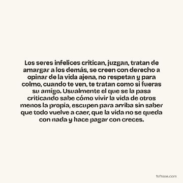 Los seres infelices critican, juzgan, tratan de amargar a los demás, se creen con derecho a opinar de la vida ajena, no respetan y para colmo, cuando te ven, te tratan como si fueras su amigo. Usualmente el que se la pasa criticando sabe cómo vivir la vida de otros menos la propia, escupen para arriba sin saber que todo vuelve a caer, que la vida no se queda con nada y hace pagar con creces.