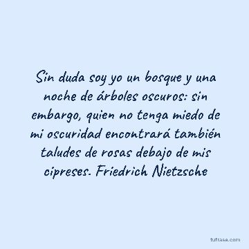 Sin duda soy yo un bosque y una noche de árboles oscuros: sin embargo, quien no tenga miedo de mi oscuridad encontrará también taludes de rosas debajo de mis cipreses. Friedrich Nietzsche