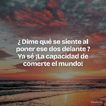 ¿ Dime qué se siente al poner ese dos delante ? Ya sé ¡La capacidad de comerte el mundo!