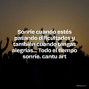 Sonríe cuando estés pasando dificultades y también cuando tengas alegrías... Todo el tiempo sonríe. cantu art