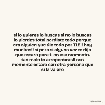 si lo quieres lo buscas si no lo buscas lo pierdes total perdiste todo porque era alguien que dio todo por TI !!!! hay muchos!! si pero si alguna vez te dijo que estará para ti en ese momento. tan malo te arrepentirás!! ese momento estara con otra persona que si la valoro
