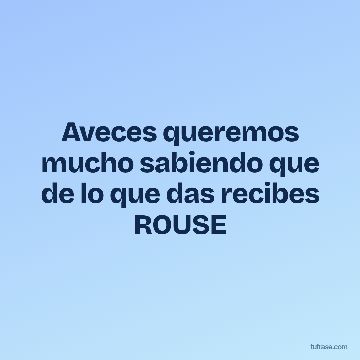 Aveces queremos mucho sabiendo que de lo que das recibes ROUSE