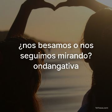 ¿nos besamos o nos seguimos mirando? ondangativa