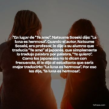 "En lugar de "Te amo", Natsume Soseki dijo: "La luna es hermosa". Cuando el autor, Natsume Soseki, era profesor, le dijo a su alumno que traducía "Te amo" al japonés, que simplemente lo tradujo palabra por palabra, "Te quiero". Como los japoneses no lo dicen con frecuencia, él le dijo al estudiante que sería mejor traducirlo: "La luna es hermosa". Por eso les dije, "la luna es hermosa".