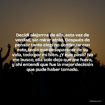 Decidí alejarme de ella, esta vez de verdad, sin mirar atrás. Después de pensar tanto elegí no continuar con esto, tenia que desaparecer de su vida, todo por mi bien. ¿Y que paso? No me busco, ella solo dejo que me fuera, y ahí entendí que fue la mejor decisión que pude haber tomado.