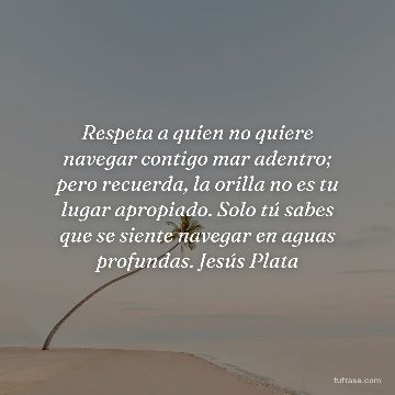 Respeta a quien no quiere navegar contigo mar adentro; pero recuerda, la orilla no es tu lugar apropiado. Solo tú sabes que se siente navegar en aguas profundas. Jesús Plata