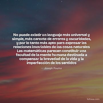 No puede existir un lenguaje más universal y simple, más carente de errores y oscuridades, y por lo tanto más apto para expresar las relaciones invariables de las cosas naturales Las matemáticas parecen constituir una facultad de la mente humana destinada a compensar la brevedad de la vida y la imperfección de los sentidos