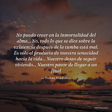 No puedo creer en la inmortalidad del alma... No, todo lo que se dice sobre la existencia después de la tumba está mal. Es sólo el producto de nuestra tenacidad hacia la vida... Nuestro deseo de seguir viviendo... Nuestro pavor de llegar a un final