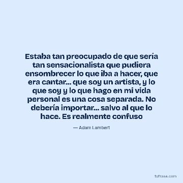 Estaba tan preocupado de que sería tan sensacionalista que pudiera ensombrecer lo que iba a hacer, que era cantar... que soy un artista, y lo que soy y lo que hago en mi vida personal es una cosa separada. No debería importar... salvo al que lo hace. Es realmente confuso