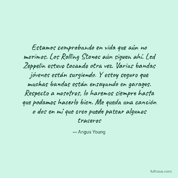 Estamos comprobando en vida que aún no morimos. Los Rolling Stones aún siguen ahí. Led Zeppelin estuvo tocando otra vez. Varias bandas jóvenes están surgiendo. Y estoy seguro que muchas bandas están ensayando en garages. Respecto a nosotros, lo haremos siempre hasta que podamos hacerlo bien. Me queda una canción o dos en mí que creo puede patear algunos traseros