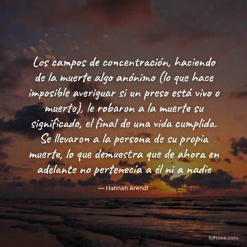 Los campos de concentración, haciendo de la muerte algo anónimo (lo que hace imposible averiguar si un preso está vivo o muerto), le robaron a la muerte su significado, el final de una vida cumplida. Se llevaron a la persona de su propia muerte, lo que demuestra que de ahora en adelante no pertenecía a él ni a nadie