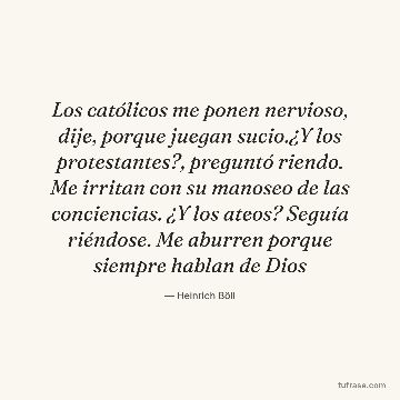 Los católicos me ponen nervioso, dije, porque juegan sucio.¿Y los protestantes?, preguntó riendo. Me irritan con su manoseo de las conciencias. ¿Y los ateos? Seguía riéndose. Me aburren porque siempre hablan de Dios