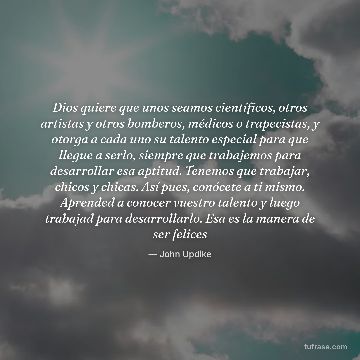 Dios quiere que unos seamos científicos, otros artistas y otros bomberos, médicos o trapecistas, y otorga a cada uno su talento especial para que llegue a serlo, siempre que trabajemos para desarrollar esa aptitud. Tenemos que trabajar, chicos y chicas. Así pues, conócete a ti mismo. Aprended a conocer vuestro talento y luego trabajad para desarrollarlo. Esa es la manera de ser felices