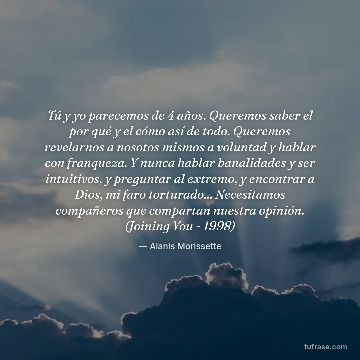 Tú y yo parecemos de 4 años. Queremos saber el por qué y el cómo así de todo. Queremos revelarnos a nosotos mismos a voluntad y hablar con franqueza. Y nunca hablar banalidades y ser intuitivos, y preguntar al extremo, y encontrar a Dios, mi faro torturado... Necesitamos compañeros que compartan nuestra opinión. (Joining You - 1998)
