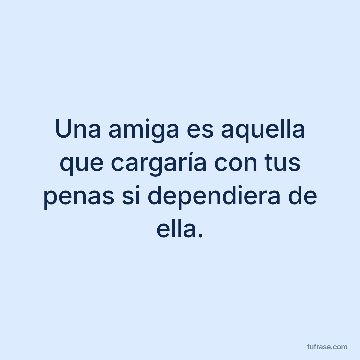 Una amiga es aquella que cargaría con tus penas si dependiera de ella.