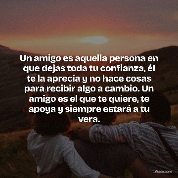 Un amigo es aquella persona en que dejas toda tu confianza, él te la aprecia y no hace cosas para recibir algo a cambio. Un amigo es el que te quiere, te apoya y siempre estará a tu vera.