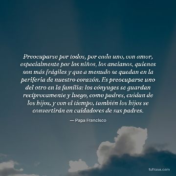 Preocuparse por todos, por cada uno, con amor, especialmente por los niños, los ancianos, quienes son más frágiles y que a menudo se quedan en la periferia de nuestro corazón. Es preocuparse uno del otro en la familia: los cónyuges se guardan recíprocamente y luego, como padres, cuidan de los hijos, y con el tiempo, también los hijos se convertirán en cuidadores de sus padres.