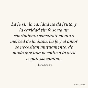 La fe sin la caridad no da fruto, y la caridad sin fe sería un sentimiento constantemente a merced de la duda. La fe y el amor se necesitan mutuamente, de modo que una permite a la otra seguir su camino.