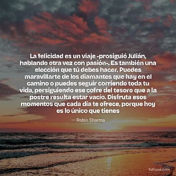 La felicidad es un viaje -prosiguió Julián, hablando otra vez con pasión-. Es también una elección que tú debes hacer. Puedes maravillarte de los diamantes que hay en el camino o puedes seguir corriendo toda tu vida, persiguiendo ese cofre del tesoro que a la postre resulta estar vacío. Disfruta esos momentos que cada día te ofrece, porque hoy es lo único que tienes