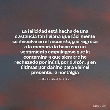 La felicidad está hecha de una sustancia tan liviana que fácilmente se disuelve en el recuerdo, y si regresa a la memoria lo hace con un sentimiento empalagoso que la contamina y que siempre he rechazado por inútil, por dulzón, y en últimas por dañino para vivir el presente: la nostalgia