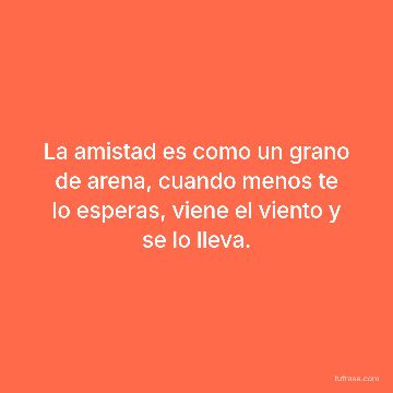 La amistad es como un grano de arena, cuando menos te lo esperas, viene el viento y se lo lleva.