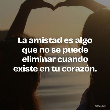 La amistad es algo que no se puede eliminar cuando existe en tu corazón.