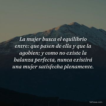 La mujer busca el equilibrio entre: que pasen de ella y que la agobien; y como no existe la balanza perfecta, nunca existirá una mujer satisfecha plenamente.