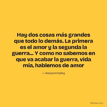Hay dos cosas más grandes que todo lo demás. La primera es el amor y la segunda la guerra... Y como no sabemos en que va acabar la guerra, vida mía, hablemos de amor