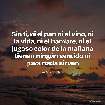 Sin ti, ni el pan ni el vino, ni la vida, ni el hambre, ni el jugoso color de la mañana tienen ningún sentido ni para nada sirven