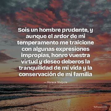 Sois un hombre prudente, y aunque el ardor de mi temperamento me traicione con algunas expresiones impropias, honro vuestra virtud y deseo deberos la tranquilidad de mi vida y la conservación de mi familia