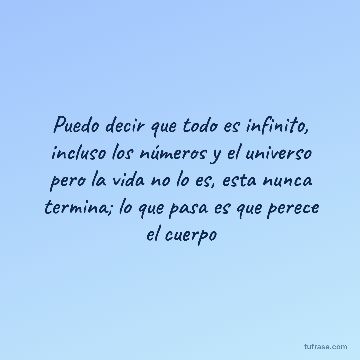 Puedo decir que todo es infinito, incluso los números y el universo pero la vida no lo es, esta nunca termina; lo que pasa es que perece el cuerpo