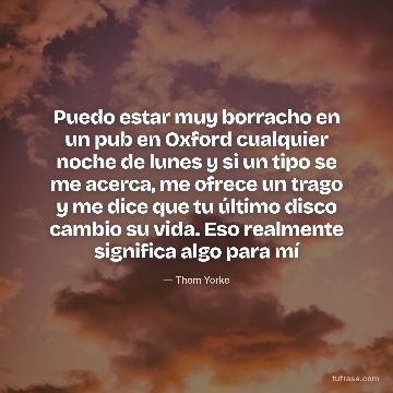 Puedo estar muy borracho en un pub en Oxford cualquier noche de lunes y si un tipo se me acerca, me ofrece un trago y me dice que tu último disco cambio su vida. Eso realmente significa algo para mí