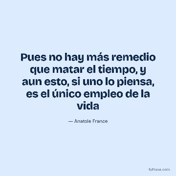 Pues no hay más remedio que matar el tiempo, y aun esto, si uno lo piensa, es el único empleo de la vida