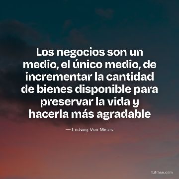 Los negocios son un medio, el único medio, de incrementar la cantidad de bienes disponible para preservar la vida y hacerla más agradable