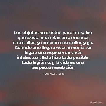 Los objetos no existen para mí, salvo que exista una relación armónica entre ellos, y también entre ellos y yo. Cuando uno llega a esta armonía, se llega a una especie de vacío intelectual. Esto hizo todo posible, todo legítimo, y la vida es una perpetua revelación