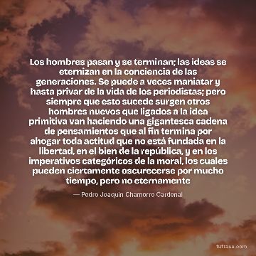 Los hombres pasan y se terminan; las ideas se eternizan en la conciencia de las generaciones. Se puede a veces maniatar y hasta privar de la vida de los periodistas; pero siempre que esto sucede surgen otros hombres nuevos que ligados a la idea primitiva van haciendo una gigantesca cadena de pensamientos que al fin termina por ahogar toda actitud que no está fundada en la libertad, en el bien de la república, y en los imperativos categóricos de la moral, los cuales pueden ciertamente oscurecerse por mucho tiempo, pero no eternamente