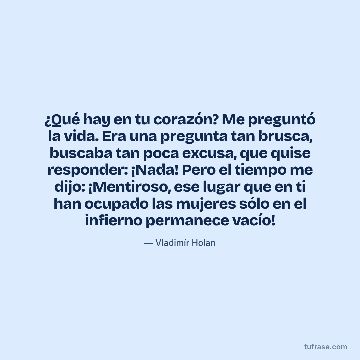 ¿Qué hay en tu corazón? Me preguntó la vida. Era una pregunta tan brusca, buscaba tan poca excusa, que quise responder: ¡Nada! Pero el tiempo me dijo: ¡Mentiroso, ese lugar que en ti han ocupado las mujeres sólo en el infierno permanece vacío!